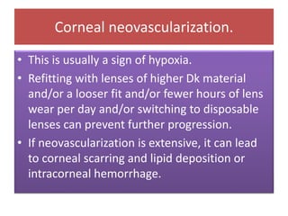 Corneal neovascularization.
• This is usually a sign of hypoxia.
• Refitting with lenses of higher Dk material
and/or a looser fit and/or fewer hours of lens
wear per day and/or switching to disposable
lenses can prevent further progression.
• If neovascularization is extensive, it can lead
to corneal scarring and lipid deposition or
intracorneal hemorrhage.
 