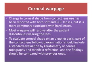 Corneal warpage
• Change in corneal shape from contact lens use has
been reported with both soft and RGP lenses, but it is
more commonly associated with hard lenses.
• Most warpage will resolve after the patient
discontinues wearing the lens.
• To evaluate corneal shape on an ongoing basis, part of
the contact lens follow-up examination should include
a standard evaluation by keratometry or corneal
topography and manifest refraction, and the findings
should be compared with previous ones.
 