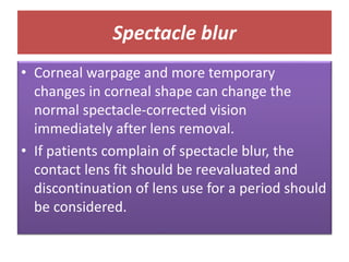 Spectacle blur
• Corneal warpage and more temporary
changes in corneal shape can change the
normal spectacle-corrected vision
immediately after lens removal.
• If patients complain of spectacle blur, the
contact lens fit should be reevaluated and
discontinuation of lens use for a period should
be considered.
 