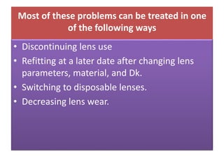 Most of these problems can be treated in one
of the following ways
• Discontinuing lens use
• Refitting at a later date after changing lens
parameters, material, and Dk.
• Switching to disposable lenses.
• Decreasing lens wear.
 