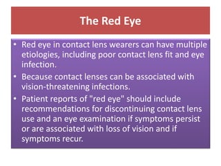 The Red Eye
• Red eye in contact lens wearers can have multiple
etiologies, including poor contact lens fit and eye
infection.
• Because contact lenses can be associated with
vision-threatening infections.
• Patient reports of "red eye" should include
recommendations for discontinuing contact lens
use and an eye examination if symptoms persist
or are associated with loss of vision and if
symptoms recur.
 