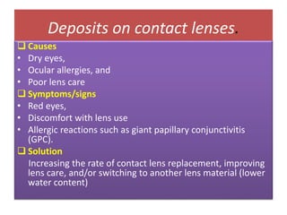Deposits on contact lenses.
 Causes
• Dry eyes,
• Ocular allergies, and
• Poor lens care
 Symptoms/signs
• Red eyes,
• Discomfort with lens use
• Allergic reactions such as giant papillary conjunctivitis
(GPC).
 Solution
Increasing the rate of contact lens replacement, improving
lens care, and/or switching to another lens material (lower
water content)
 