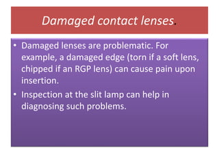 Damaged contact lenses.
• Damaged lenses are problematic. For
example, a damaged edge (torn if a soft lens,
chipped if an RGP lens) can cause pain upon
insertion.
• Inspection at the slit lamp can help in
diagnosing such problems.
 