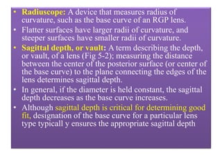 • Radiuscope: A device that measures radius of
curvature, such as the base curve of an RGP lens.
• Flatter surfaces have larger radii of curvature, and
steeper surfaces have smaller radii of curvature.
• Sagittal depth, or vault: A term describing the depth,
or vault, of a lens (Fig 5-2); measuring the distance
between the center of the posterior surface (or center of
the base curve) to the plane connecting the edges of the
lens determines sagittal depth.
• In general, if the diameter is held constant, the sagittal
depth decreases as the base curve increases.
• Although sagittal depth is critical for determining good
fit, designation of the base curve for a particular lens
type typicall y ensures the appropriate sagittal depth
 