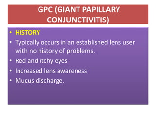 GPC (GIANT PAPILLARY
CONJUNCTIVITIS)
• HISTORY
• Typically occurs in an established lens user
with no history of problems.
• Red and itchy eyes
• Increased lens awareness
• Mucus discharge.
 
