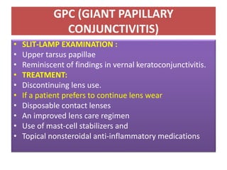 GPC (GIANT PAPILLARY
CONJUNCTIVITIS)
• SLIT-LAMP EXAMINATION :
• Upper tarsus papillae
• Reminiscent of findings in vernal keratoconjunctivitis.
• TREATMENT:
• Discontinuing lens use.
• If a patient prefers to continue lens wear
• Disposable contact lenses
• An improved lens care regimen
• Use of mast-cell stabilizers and
• Topical nonsteroidal anti-inflammatory medications
 