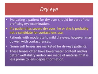 Dry eye
• Evaluating a patient for dry eyes should be part of the
prefitting eye examination.
• If a patient has severe dry eyes, he or she is probably
not a candidate for contact lens use.
• Patients with moderate to mild dry eyes, however, may
do well with contact lenses.
• Some soft lenses are marketed for dry-eye patients.
• These lenses often have lower water content and/or
better wettability and/or are made of material that is
less prone to lens deposit formation.
 