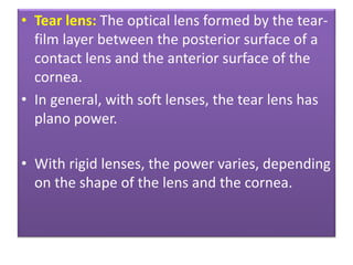 • Tear lens: The optical lens formed by the tear-
film layer between the posterior surface of a
contact lens and the anterior surface of the
cornea.
• In general, with soft lenses, the tear lens has
plano power.
• With rigid lenses, the power varies, depending
on the shape of the lens and the cornea.
 