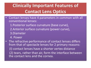 Clinically Important Features of
Contact Lens Optics
• Contact lenses have 4 parameters in common with all
conventional lenses:
1.Posterior surface curvature (base curve),
2.Anterior surface curvature (power curve),
3.Diameter
4. Power
• The refractive performance of contact lenses differs
from that of spectacle lenses for 2 primary reasons:
(I) contact lenses have a shorter vertex distance
(2) tears, rather than air, form the interface between
the contact lens and the cornea.
 