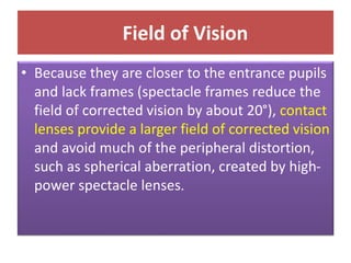 Field of Vision
• Because they are closer to the entrance pupils
and lack frames (spectacle frames reduce the
field of corrected vision by about 20°), contact
lenses provide a larger field of corrected vision
and avoid much of the peripheral distortion,
such as spherical aberration, created by high-
power spectacle lenses.
 