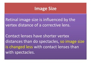 Image Size
Retinal image size is influenced by the
vertex distance of a corrective lens.
Contact lenses have shorter vertex
distances than do spectacles, so image size
is changed less with contact lenses than
with spectacles.
 