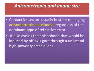 • Contact lenses are usually best for managing
anisometropic aniseikonia, regardless of the
dominant type of refractive error.
• It also avoids the anisophoria that would be
induced by off-axis gaze through a unilateral
high-power spectacle lens.
Anisometropia and image size
 