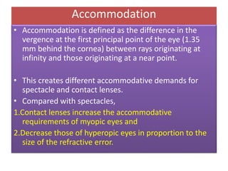 Accommodation
• Accommodation is defined as the difference in the
vergence at the first principal point of the eye (1.35
mm behind the cornea) between rays originating at
infinity and those originating at a near point.
• This creates different accommodative demands for
spectacle and contact lenses.
• Compared with spectacles,
1.Contact lenses increase the accommodative
requirements of myopic eyes and
2.Decrease those of hyperopic eyes in proportion to the
size of the refractive error.
 
