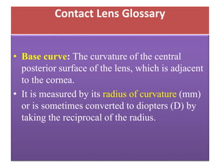 Contact Lens Glossary
• Base curve: The curvature of the central
posterior surface of the lens, which is adjacent
to the cornea.
• It is measured by its radius of curvature (mm)
or is sometimes converted to diopters (D) by
taking the reciprocal of the radius.
 