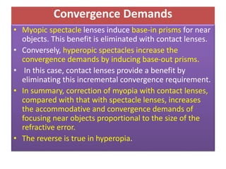 Convergence Demands
• Myopic spectacle lenses induce base-in prisms for near
objects. This benefit is eliminated with contact lenses.
• Conversely, hyperopic spectacles increase the
convergence demands by inducing base-out prisms.
• In this case, contact lenses provide a benefit by
eliminating this incremental convergence requirement.
• In summary, correction of myopia with contact lenses,
compared with that with spectacle lenses, increases
the accommodative and convergence demands of
focusing near objects proportional to the size of the
refractive error.
• The reverse is true in hyperopia.
 