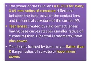 • The power of the fluid lens is 0.25 D for every
0.05-mm radius of curvature difference
between the base curve of the contact lens
and the central curvature of the cornea (K).
• Tear lenses created by rigid contact lenses
having base curves steeper (smaller radius of
curvature) than K (central keratometry) have
plus power.
• Tear lenses formed by base curves flatter than
K (larger radius of curvature) have minus
power.
 