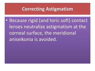 Correcting Astigmatism
• Because rigid (and toric soft) contact
lenses neutralize astigmatism at the
corneal surface, the meridional
aniseikonia is avoided.
 