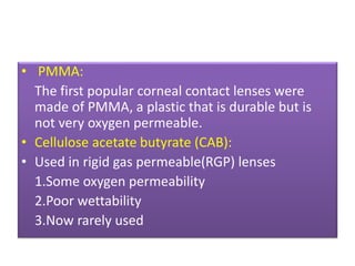 • PMMA:
The first popular corneal contact lenses were
made of PMMA, a plastic that is durable but is
not very oxygen permeable.
• Cellulose acetate butyrate (CAB):
• Used in rigid gas permeable(RGP) lenses
1.Some oxygen permeability
2.Poor wettability
3.Now rarely used
 