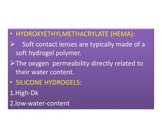 • HYDROXYETHYLMETHACRYLATE (HEMA):
 Soft contact lenses are typically made of a
soft hydrogel polymer.
The oxygen permeability directly related to
their water content.
• SILICONE HYDROGELS:
1.High-Dk
2.low-water-content
 