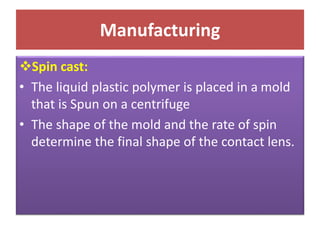 Manufacturing
Spin cast:
• The liquid plastic polymer is placed in a mold
that is Spun on a centrifuge
• The shape of the mold and the rate of spin
determine the final shape of the contact lens.
 