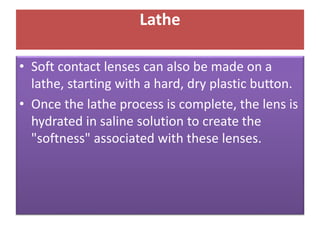 Lathe
• Soft contact lenses can also be made on a
lathe, starting with a hard, dry plastic button.
• Once the lathe process is complete, the lens is
hydrated in saline solution to create the
"softness" associated with these lenses.
 
