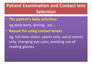 Patient Examination and Contact lens
Selection
• The patient's daily activities:
eg,desk work, driving , etc...
• Reason for using contact lenses
eg, full-time vision, sports only, social events
only, changing eye color, avoiding use of
reading glasses.
 