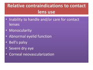 Relative contraindications to contact
lens use
• Inability to handle and/or care for contact
lenses
• Monocularity
• Abnormal eyelid function
• Bell's palsy
• Severe dry eye
• Corneal neovascularization
 