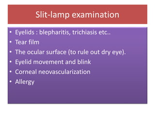 Slit-lamp examination
• Eyelids : blepharitis, trichiasis etc..
• Tear film
• The ocular surface (to rule out dry eye).
• Eyelid movement and blink
• Corneal neovascularization
• Allergy
 