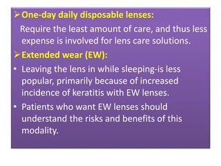 One-day daily disposable lenses:
Require the least amount of care, and thus less
expense is involved for lens care solutions.
Extended wear (EW):
• Leaving the lens in while sleeping-is less
popular, primarily because of increased
incidence of keratitis with EW lenses.
• Patients who want EW lenses should
understand the risks and benefits of this
modality.
 