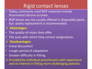 Rigid contact lenses
• Today, commonly used RGP materials include
fluorinated silicone acrylate.
• RGP lenses are not usually offered in disposable packs,
but yearly replacement is recommended.
 Advantages:
• The quality of vision they offer.
• The ease with which they correct astigmatism.
 Disadvantages:
• Initial discomfort
• Longer period of adaptation
• Greater difficulty in fitting.
 Provided by individual practitioners with experience
and an interest in fitting more-challenging patients.
 