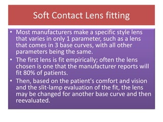 Soft Contact Lens fitting
• Most manufacturers make a specific style lens
that varies in only 1 parameter, such as a lens
that comes in 3 base curves, with all other
parameters being the same.
• The first lens is fit empirically; often the lens
chosen is one that the manufacturer reports will
fit 80% of patients.
• Then, based on the patient's comfort and vision
and the slit-lamp evaluation of the fit, the lens
may be changed for another base curve and then
reevaluated.
 