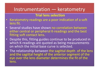 Instrumentation — keratometry
Trial lens selection
• Keratometry readings are a poor indication of a soft
lens fit.
• Several studies have shown no correlation between
either central or peripheral K-readings and the best
fitting soft contact lens.
• Despite this, fitting guides continue to be produced in
which K-readings are quoted as being measurements
on which the initial base curve is selected.
• The relationship between the sagittal depth of the lens
and the sagittal height of the anterior segment of the
eye over the lens diameter determines the fit of the
lens.
 