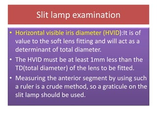 Slit lamp examination
• Horizontal visible iris diameter (HVID):It is of
value to the soft lens fitting and will act as a
determinant of total diameter.
• The HVID must be at least 1mm less than the
TD(total diameter) of the lens to be fitted.
• Measuring the anterior segment by using such
a ruler is a crude method, so a graticule on the
slit lamp should be used.
 