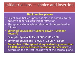 Initial trial lens — choice and insertion
Back vertex power
• Select an initial lens power as close as possible to the
patient’s spherical equivalent refraction.
• The spherical equivalent refraction is determined as
follows:
• Spherical Equivalent = Sphere power + Cylinder
Power/2
• Example: Spectacle Rx: -3.00D -1.00 x 180
• Spherical Equivalent: -3.00D + -0.50D = -3.50D
• Remember: If the spherical equivalent is greater than
± 4.00D, a vertex distance correction is necessary to
determine the correct lens power at the corneal plane.
 