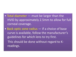 • Total diameter — must be larger than the
HVID by approximately 2.5mm to allow for full
corneal coverage.
• Back optic zone radius — if a choice of base
curve is available, follow the manufacturer’s
guidelines for which lens to try first.
This should be done without regard to K-
readings.
 
