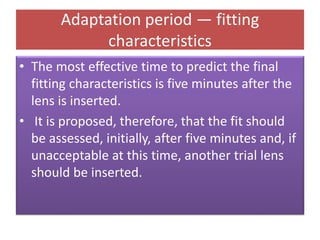 Adaptation period — fitting
characteristics
• The most effective time to predict the final
fitting characteristics is five minutes after the
lens is inserted.
• It is proposed, therefore, that the fit should
be assessed, initially, after five minutes and, if
unacceptable at this time, another trial lens
should be inserted.
 