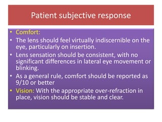 Patient subjective response
• Comfort:
• The lens should feel virtually indiscernible on the
eye, particularly on insertion.
• Lens sensation should be consistent, with no
significant differences in lateral eye movement or
blinking.
• As a general rule, comfort should be reported as
9/10 or better
• Vision: With the appropriate over-refraction in
place, vision should be stable and clear.
 
