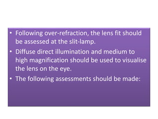 • Following over-refraction, the lens fit should
be assessed at the slit-lamp.
• Diffuse direct illumination and medium to
high magnification should be used to visualise
the lens on the eye.
• The following assessments should be made:
 