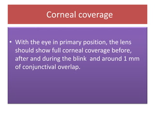Corneal coverage
• With the eye in primary position, the lens
should show full corneal coverage before,
after and during the blink and around 1 mm
of conjunctival overlap.
 