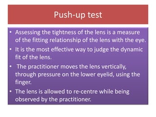 Push-up test
• Assessing the tightness of the lens is a measure
of the fitting relationship of the lens with the eye.
• It is the most effective way to judge the dynamic
fit of the lens.
• The practitioner moves the lens vertically,
through pressure on the lower eyelid, using the
finger.
• The lens is allowed to re-centre while being
observed by the practitioner.
 