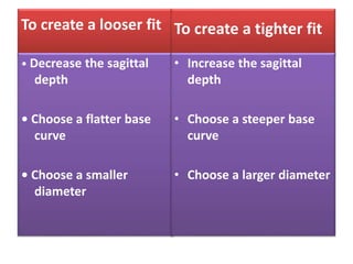 To create a looser fit
• Decrease the sagittal
depth
• Choose a flatter base
curve
• Choose a smaller
diameter
To create a tighter fit
• Increase the sagittal
depth
• Choose a steeper base
curve
• Choose a larger diameter
 
