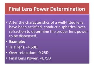 Final Lens Power Determination
• After the characteristics of a well-fitted lens
have been satisfied, conduct a spherical over-
refraction to determine the proper lens power
to be dispensed.
• Example:
• Trial lens: -4.50D
• Over-refraction: -0.25D
• Final Lens Power: -4.75D
 