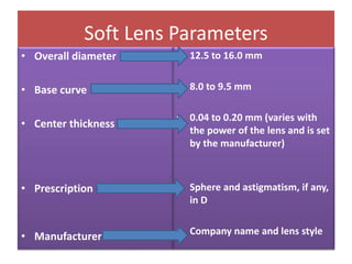 Soft Lens Parameters
• Overall diameter
• Base curve
• Center thickness
• Prescription
• Manufacturer
• 12.5 to 16.0 mm
• 8.0 to 9.5 mm
• 0.04 to 0.20 mm (varies with
the power of the lens and is set
by the manufacturer)
• Sphere and astigmatism, if any,
in D
• Company name and lens style
 