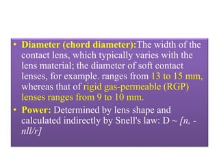 • Diameter (chord diameter):The width of the
contact lens, which typically varies with the
lens material; the diameter of soft contact
lenses, for example. ranges from 13 to 15 mm,
whereas that of rigid gas-permeable (RGP)
lenses ranges from 9 to 10 mm.
• Power: Determined by lens shape and
calculated indirectly by Snell's law: D ~ [n, -
nll/r]
 