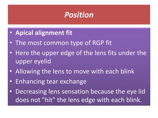 Position
• Apical alignment fit
• The most common type of RGP fit
• Here the upper edge of the lens fits under the
upper eyelid
• Allowing the lens to move with each blink
• Enhancing tear exchange
• Decreasing lens sensation because the eye lid
does not "hit" the lens edge with each blink.
 