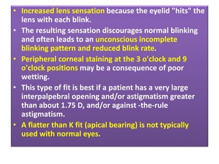 • Increased lens sensation because the eyelid "hits" the
lens with each blink.
• The resulting sensation discourages normal blinking
and often leads to an unconscious incomplete
blinking pattern and reduced blink rate.
• Peripheral corneal staining at the 3 o'clock and 9
o'clock positions may be a consequence of poor
wetting.
• This type of fit is best if a patient has a very large
interpalpebral opening and/or astigmatism greater
than about 1.75 D, and/or against -the-rule
astigmatism.
• A flatter than K fit (apical bearing) is not typically
used with normal eyes.
 