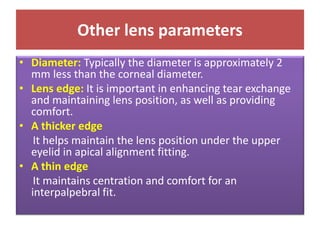 Other lens parameters
• Diameter: Typically the diameter is approximately 2
mm less than the corneal diameter.
• Lens edge: It is important in enhancing tear exchange
and maintaining lens position, as well as providing
comfort.
• A thicker edge
It helps maintain the lens position under the upper
eyelid in apical alignment fitting.
• A thin edge
It maintains centration and comfort for an
interpalpebral fit.
 