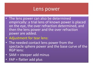 Lens power
• The lens power can also be determined
empirically: a trial lens of known power is placed
on the eye, the over refraction determined, and
then the lens power and the over refraction
power are added.
• Adjustment for tear lens:
• The needed contact lens power from the
spectacle sphere power and the base curve of the
RGP lens:
• SAM = steeper add minus
• FAP = flatter add plus
 