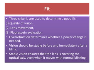 Fit
• Three criteria are used to determine a good fit:
(I) Quality of vision,
(2) Lens movement,
(3) Fluorescein evaluation.
• Overrefraction determines whether a power change is
needed.
• Vision should be stable before and immediately after a
blink.
• Stable vision ensures that the lens is covering the
optical axis, even when it moves with normal blinking.
 
