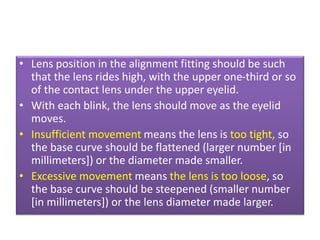 • Lens position in the alignment fitting should be such
that the lens rides high, with the upper one-third or so
of the contact lens under the upper eyelid.
• With each blink, the lens should move as the eyelid
moves.
• Insufficient movement means the lens is too tight, so
the base curve should be flattened (larger number [in
millimeters]) or the diameter made smaller.
• Excessive movement means the lens is too loose, so
the base curve should be steepened (smaller number
[in millimeters]) or the lens diameter made larger.
 